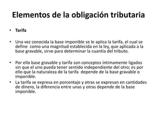 Elementos de la obligación tributariaTarifa Una vez conocida la base imponible se le aplica la tarifa, el cual se define  como una magnitud establecida en la ley, que aplicada a la base gravable, sirve para determinar la cuantía del tributo. Por ello base gravable y tarifa son conceptos íntimamente ligados sin que el uno pueda tener sentido independiente del otro; es por ello que la naturaleza de la tarifa  depende de la base gravable o imponible. La tarifa se expresa en porcentaje y otras se expresan en cantidades de dinero, la diferencia entre unas y otras depende de la base imponible. 