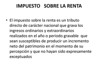 IMPUESTO   SOBRE LA RENTAEl impuesto sobre la renta es un tributo directo de carácter nacional que grava los ingresos ordinarios y extraordinarios realizados en el año o periodo gravable  que sean susceptibles de producir un incremento  neto del patrimonio en el momento de su percepción y que no hayan sido expresamente exceptuados