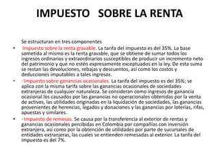 IMPUESTO   SOBRE LA RENTA	Se estructuran en tres componentesImpuesto sobre la renta gravable. La tarifa del impuesto es del 35%. La base sometida al mismo es la renta gravable, que se obtiene de sumar todos los ingresos ordinarios y extraordinarios susceptibles de producir un incremento neto del patrimonio y que no estén expresamente exceptuados en la ley. De esta suma se restan las devoluciones, rebajas y descuentos, así como los costos y deducciones imputables a tales ingresos.· Impuesto sobre ganancias ocasionales. La tarifa del impuesto es del 35%; se aplica con la misma tarifa sobre las ganancias ocasionales de sociedades extranjeras de cualquier naturaleza. Se consideran como ingresos de ganancia ocasional los causados por las ganancias no operacionales obtenidas por la venta de activos, las utilidades originadas en la liquidación de sociedades, las ganancias provenientes de herencias, legados y donaciones y las ganancias por loterías, rifas, apuestas y similares.· Impuesto de remesas. Se causa por la transferencia al exterior de rentas y ganancias ocasionales percibidas en Colombia por compañías con inversión extranjera, así como por la obtención de utilidades por parte de sucursales de entidades extranjeras, las cuales se entienden remesadas al exterior. La tarifa del impuesto es del 7%.