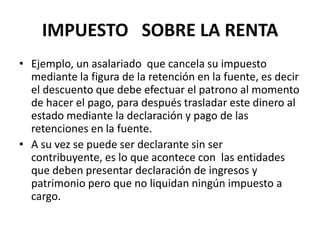 IMPUESTO   SOBRE LA RENTAEjemplo, un asalariado  que cancela su impuesto mediante la figura de la retención en la fuente, es decir el descuento que debe efectuar el patrono al momento de hacer el pago, para después trasladar este dinero al estado mediante la declaración y pago de las retenciones en la fuente.A su vez se puede ser declarante sin ser contribuyente, es lo que acontece con  las entidades que deben presentar declaración de ingresos y patrimonio pero que no liquidan ningún impuesto a cargo.