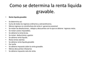 Como se determina la renta liquida gravable.Renta liquida gravable:Se determina asi:Suma de todos los ingresos ordinarios y extraordinarios.Menos ingresos no constitutivos de renta ni  ganancia ocasionalSe restan las devoluciones , rebajas y descuentos con lo que se obtiene  ingresos netos.Se restan costos imputables. Se obtiene la renta bruta.Se restan  deducciones y gastosSe obtiene renta liquida.Resta rentas exentas Se obtiene renta liquida gravablePor tarifaSe obtiene impuesto sobre la renta gravable.Menos descuentos tributariosSe obtiene impuesto neto de renta. 