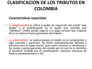 CLASIFICACION DE LOS TRIBUTOS EN COLOMBIACaracterísticas especialesLa obligatoriedad se refiere al poder de imposición del estado “que obliga” y al contribuyente no le queda mas remedio que “obedecer” (nadie puede negarse a su pago siempre que respecto de el se realice el hecho generador del tributo.La unilateralidad  se explica porque el estado no se compromete a algo concreto o particular. No existe contraprestación definida y personal para el sujeto pasivo. pues estos recursos se destinaran a los costos y gastos generales del estado por el cual no se identifica el beneficio recibido por el contribuyente. Ejemplo: impuesto de Renta y complementario e IVA. 