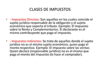 CLASES DE IMPUESTOS- Impuestos Directos: Son aquellos en los cuales coincide el sujeto jurídico responsable de la obligación y el sujeto económico que soporta el tributo. Ejemplo: El impuesto sobre la Renta y Complementarios. El declarante es el mismo contribuyente que paga el impuesto. - Impuestos Indirectos: Se trata de aquellos donde el sujeto jurídico no es el mismo sujeto económico, quien paga el monto respectivo. Ejemplo: El impuesto sobre las ventas: Quien declara (responsable jurídico) no es el mismo que paga el monto del impuesto (lo hace el comprador).