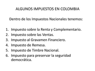 ALGUNOS IMPUESTOS EN COLOMBIA	Dentro de los Impuestos Nacionales tenemos:Impuesto sobre la Renta y Complementario.Impuesto sobre las Ventas.Impuesto al Gravamen Financiero.Impuesto de Remesa.Impuesto de Timbre Nacional.Impuesto para preservar la seguridad democrática.