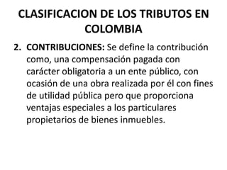 CLASIFICACION DE LOS TRIBUTOS EN COLOMBIA2. 	CONTRIBUCIONES: Se define la contribución como, una compensación pagada con carácter obligatoria a un ente público, con ocasión de una obra realizada por él con fines de utilidad pública pero que proporciona ventajas especiales a los particulares propietarios de bienes inmuebles. 