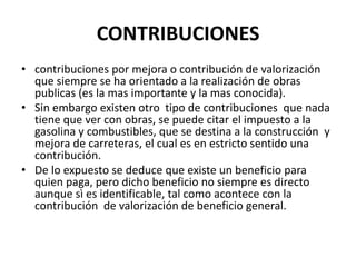 CONTRIBUCIONEScontribuciones por mejora o contribución de valorización  que siempre se ha orientado a la realización de obras publicas (es la mas importante y la mas conocida).Sin embargo existen otro  tipo de contribuciones  que nada tiene que ver con obras, se puede citar el impuesto a la gasolina y combustibles, que se destina a la construcción  y mejora de carreteras, el cual es en estricto sentido una contribución.De lo expuesto se deduce que existe un beneficio para quien paga, pero dicho beneficio no siempre es directo aunque sì es identificable, tal como acontece con la contribución  de valorización de beneficio general.  