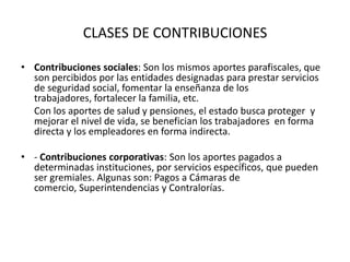CLASES DE CONTRIBUCIONESContribuciones sociales: Son los mismos aportes parafiscales, que son percibidos por las entidades designadas para prestar servicios de seguridad social, fomentar la enseñanza de los trabajadores, fortalecer la familia, etc.	Con los aportes de salud y pensiones, el estado busca proteger  y mejorar el nivel de vida, se benefician los trabajadores  en forma directa y los empleadores en forma indirecta.- Contribuciones corporativas: Son los aportes pagados a determinadas instituciones, por servicios específicos, que pueden ser gremiales. Algunas son: Pagos a Cámaras de comercio, Superintendencias y Contralorías. 