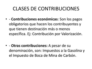 CLASES DE CONTRIBUCIONES- Contribuciones económicas: Son los pagos obligatorios que hacen los contribuyentes y que tienen destinación más o menos específica. Ej: Contribución por Valorización. - Otras contribuciones: A pesar de su denominación, son: Impuestos a la Gasolina y el Impuesto de Boca de Mina de Carbón.
