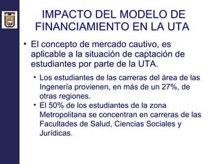 IMPACTO DEL MODELO DE FINANCIAMIENTO EN LA UTA  El concepto de mercado cautivo, es aplicable a la situación de captación de estudiantes por parte de la UTA. Los estudiantes de las carreras del área de las Ingenería provienen, en más de un 27%, de otras regiones. El 50% de los estudiantes de la zona Metropolitana se concentran en carreras de las Facultades de Salud, Ciencias Sociales y Jurídicas .   