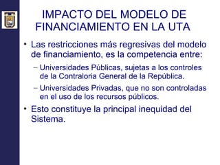 IMPACTO DEL MODELO DE FINANCIAMIENTO EN LA UTA  Las restricciones más regresivas del modelo de financiamiento, es la competencia entre: Universidades Públicas, sujetas a los controles de la Contraloria General de la República. Universidades Privadas, que no son controladas en el uso de los recursos públicos. Esto constituye la principal inequidad del Sistema. 