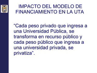 IMPACTO DEL MODELO DE FINANCIAMIENTO EN LA UTA  “ Cada peso privado que ingresa a una Universidad Pública, se transforma en recurso público y cada peso público que ingresa a una universidad privada, se privatiza”. 