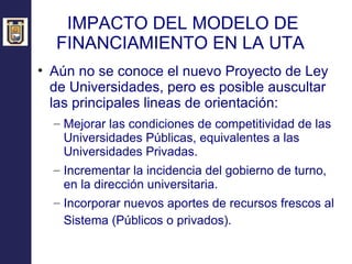 IMPACTO DEL MODELO DE FINANCIAMIENTO EN LA UTA  Aún no se conoce el nuevo Proyecto de Ley de Universidades, pero es posible auscultar las principales lineas de orientación: Mejorar las condiciones de competitividad de las Universidades Públicas, equivalentes a las Universidades Privadas. Incrementar la incidencia del gobierno de turno, en la dirección universitaria. Incorporar nuevos aportes de recursos frescos al Sistema (Públicos o privados).  