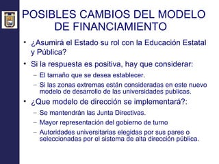 POSIBLES CAMBIOS DEL MODELO DE FINANCIAMIENTO  ¿Asumirá el Estado su rol con la Educación Estatal y Pública?   Si la respuesta es positiva, hay que considerar: El tamaño que se desea establecer. Si las zonas extremas están consideradas en este nuevo modelo de desarrollo de las universidades publicas. ¿Que modelo de dirección se implementará?: Se mantendrán las Junta Directivas. Mayor representación del gobierno de turno Autoridades universitarias elegidas por sus pares o seleccionadas por el sistema de alta dirección pública. 