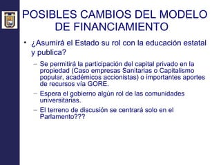 POSIBLES CAMBIOS DEL MODELO DE FINANCIAMIENTO  ¿Asumirá el Estado su rol con la educación estatal y publica?   Se permitirá la participación del capital privado en la propiedad (Caso empresas Sanitarias o Capitalismo popular, académicos accionistas) o importantes aportes de recursos vía GORE. Espera el gobierno algún rol de las comunidades universitarias. El terreno de discusión se centrará solo en el Parlamento??? 