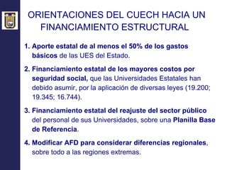 ORIENTACIONES DEL CUECH HACIA UN  FINANCIAMIENTO ESTRUCTURAL   1. Aporte estatal de al menos el 50% de los gastos básicos  de las UES del Estado. 2. Financiamiento estatal de los mayores costos por seguridad social,  que las Universidades Estatales han debido asumir, por la aplicación de diversas leyes (19.200;  19.345; 16.744) . 3. Financiamiento estatal del reajuste del sector público  del personal de sus Universidades, sobre una  Planilla Base de Referencia . 4. Modificar AFD para considerar diferencias regionales , sobre todo a las regiones extremas. 