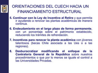 ORIENTACIONES DEL CUECH HACIA UN  FINANCIAMIENTO ESTRUCTURAL   5. Continuar con la Ley de Incentivo al Retiro  y que permita ir ayudando a renovar las plantas académicas de manera continua. 6. Endeudamiento en el largo plazo de forma permanente , con un porcentaje sobre el patrimonio establecido, reduciendo los trámites de refrendación. 7. Incentivos para renovar la planta académica  con jóvenes talentosos (becas Chile asociada a las Ues o a las regiones). 8. Desburocratizar modificando el enfoque de la Contraloría General de la República  sobre nuestros procedimientos o que por lo menos se iguale el control a las Universidades Privadas. 