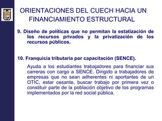 ORIENTACIONES DEL CUECH HACIA UN  FINANCIAMIENTO ESTRUCTURAL   9. Diseño de políticas que no permitan la estatización de los recursos privados y la privatización de los recursos públicos.  10. Franquicia tributaria por capacitación (SENCE). Ayuda a los estudiantes trabajadores para financiar sus carreras con cargo a SENCE. Dirigido a trabajadores de empresas que no sean adherentes ni aportantes de un OTIC, estar cesante, buscar trabajo por primera vez o constituir parte de la población objetivo de los programas implementados por la red social pública. 