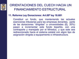 ORIENTACIONES DEL CUECH HACIA UN  FINANCIAMIENTO ESTRUCTURAL   11. Reforma Ley Donaciones:  Art.69º ley 18.681 Constituir un fondo, que manteniendo las actuales exenciones tributarias para las empresas donantes,  parte de las donaciones “dirigidas” a universidades (Ej. 20%) pasen a incrementar este fondo bipartito, con una contraparte y manejado por el Mineduc, y que este sea redireccionado hacia el sistema estatal con algún tipo de asignación dirigida a equipamiento e infraestructura. 
