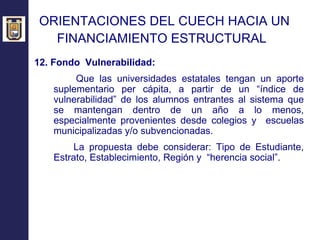 ORIENTACIONES DEL CUECH HACIA UN  FINANCIAMIENTO ESTRUCTURAL   12. Fondo  Vulnerabilidad: Que las universidades estatales tengan un aporte suplementario per cápita, a partir de un “índice de vulnerabilidad” de los alumnos entrantes al sistema que se mantengan dentro de un año a lo menos, especialmente provenientes desde colegios y  escuelas municipalizadas y/o subvencionadas. La propuesta debe considerar: Tipo de Estudiante, Estrato, Establecimiento, Región y  “herencia social”. 