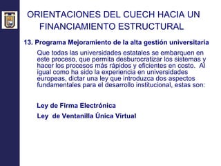 ORIENTACIONES DEL CUECH HACIA UN  FINANCIAMIENTO ESTRUCTURAL   13.  Programa Mejoramiento de la alta gestión universitaria Que todas las universidades estatales se embarquen en este proceso, que permita desburocratizar los sistemas y hacer los procesos más rápidos y eficientes en costo.  Al igual como ha sido la experiencia en universidades europeas, dictar una ley que introduzca dos aspectos fundamentales para el desarrollo institucional, estas son:   Ley de Firma Electrónica Ley  de Ventanilla Única Virtual 