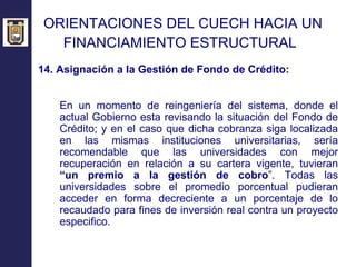 ORIENTACIONES DEL CUECH HACIA UN  FINANCIAMIENTO ESTRUCTURAL   14. Asignación a la Gestión de Fondo de Crédito: En un momento de reingeniería del sistema, donde el actual Gobierno esta revisando la situación del Fondo de Crédito; y en el caso que dicha cobranza siga localizada en las mismas instituciones universitarias, sería recomendable que las universidades con mejor recuperación en relación a su cartera vigente, tuvieran  “un premio a la gestión de cobro ”. Todas las universidades sobre el promedio porcentual pudieran acceder en forma decreciente a un porcentaje de lo recaudado para fines de inversión real contra un proyecto especifico. 