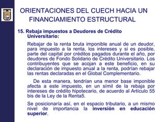 ORIENTACIONES DEL CUECH HACIA UN  FINANCIAMIENTO ESTRUCTURAL   15. Rebaja impuestos a Deudores de Crédito Universitario: Rebajar de la renta bruta imponible anual de un deudor, para impuesto a la renta, los intereses y si es posible, parte del capital por créditos pagados durante el año, por deudores de Fondo Solidario de Crédito Universitario. Los contribuyentes que se acojan a este beneficio, en su declaración de impuesto anual a la renta, podrían rebajar las rentas declaradas en el Global Complementario. De esta manera, tendrían una menor base imponible afecta a este impuesto, en un símil de la rebaja por intereses de crédito hipotecario, de acuerdo al Artículo 55 bis de la Ley de la Renta5. Se posicionaría así, en el espacio tributario, a un mismo nivel de importancia la  inversión en educación superior . 