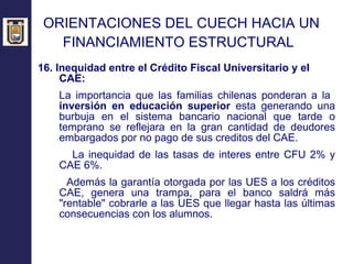 ORIENTACIONES DEL CUECH HACIA UN  FINANCIAMIENTO ESTRUCTURAL   16. Inequidad entre el Crédito Fiscal Universitario y el CAE: La importancia que las familias chilenas ponderan a la  inversión en educación superior  esta generando una burbuja en el sistema bancario nacional que tarde o temprano se reflejara en la gran cantidad de deudores embargados por no pago de sus creditos del CAE. La inequidad de las tasas de interes entre CFU 2% y CAE 6%. Además  la  garantía  otorgada por las UES a los créditos CAE,  genera una trampa, para el banco saldrá más "rentable" cobrarle a las UES que llegar hasta las últimas consecuencias con los alumnos.  