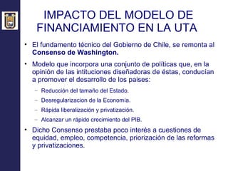 IMPACTO DEL MODELO DE FINANCIAMIENTO EN LA UTA  El fundamento técnico del Gobierno de Chile, se remonta al  Consenso de Washington. Modelo que incorpora una conjunto de políticas que, en la opinión de las intituciones diseñadoras de éstas, conducían a promover el desarrollo de los paises: Reducción del tamaño del Estado. Desregularizacion de la Economía. Rápida liberalización y privatización. Alcanzar un rápido crecimiento del PIB. Dicho Consenso prestaba poco interés a cuestiones de equidad, empleo, competencia, priorización de las reformas y privatizaciones. 