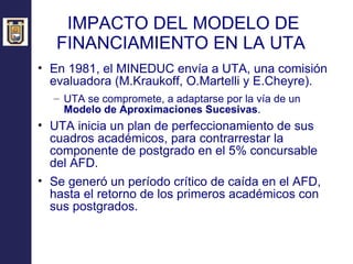 IMPACTO DEL MODELO DE FINANCIAMIENTO EN LA UTA  En 1981, el MINEDUC envía a UTA, una comisión evaluadora (M.Kraukoff, O.Martelli y E.Cheyre). UTA se compromete, a adaptarse por la vía de un  Modelo de Aproximaciones Sucesivas .  UTA inicia un plan de perfeccionamiento de sus cuadros académicos, para contrarrestar la componente de postgrado en el 5% concursable del AFD. Se generó un período crítico de caída en el AFD, hasta el retorno de los primeros académicos con sus postgrados. 