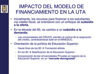 IMPACTO DEL MODELO DE FINANCIAMIENTO EN LA UTA  Inicialmente, los recursos para financiar a los estudiantes vía crédito fiscal, se orientaron con un enfoque de  subsidio a la oferta. En la década del 90, se cambia a un  subsidio a la demanda: Las universidades del CRUCH, pierden el control de la asignación del crédito, centralizándose éste en el MINEDUC.  Orientación de la política de Educación Superior: Hasta fines de los 80    Formación elitista En los 90    Masificación de la Educación Superior. Incorporación de las Universidades Privadas al negocio de la Educación Superior, en un “ mercado desregulado ”. 
