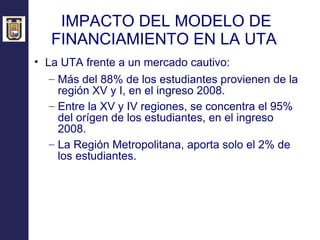 IMPACTO DEL MODELO DE FINANCIAMIENTO EN LA UTA  La UTA frente a un mercado cautivo: Más del 88% de los estudiantes provienen de la región XV y I, en el ingreso 2008. Entre la XV y IV regiones, se concentra el 95% del orígen de los estudiantes, en el ingreso 2008. La Región Metropolitana, aporta solo el 2% de los estudiantes. 