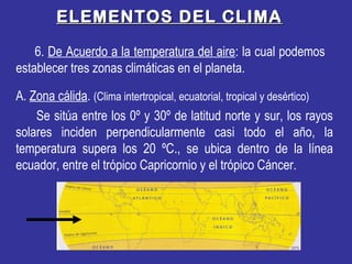 ELEMENTOS DEL CLIMAELEMENTOS DEL CLIMA
6. De Acuerdo a la temperatura del aire: la cual podemos
establecer tres zonas climáticas en el planeta.
A. Zona cálida. (Clima intertropical, ecuatorial, tropical y desértico)
Se sitúa entre los 0º y 30º de latitud norte y sur, los rayos
solares inciden perpendicularmente casi todo el año, la
temperatura supera los 20 ºC., se ubica dentro de la línea
ecuador, entre el trópico Capricornio y el trópico Cáncer.
 