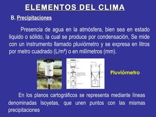 B. Precipitaciones
ELEMENTOS DEL CLIMAELEMENTOS DEL CLIMA
En los planos cartográficos se representa mediante líneas
denominadas Isoyetas, que unen puntos con las mismas
precipitaciones
Presencia de agua en la atmósfera, bien sea en estado
liquido o sólido, la cual se produce por condensación, Se mide
con un instrumento llamado pluviómetro y se expresa en litros
por metro cuadrado (L/m²) o en milímetros (mm).
Pluviómetro
 