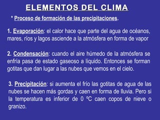 1. Evaporación: el calor hace que parte del agua de océanos,
mares, ríos y lagos asciende a la atmósfera en forma de vapor
* Proceso de formación de las precipitaciones.
ELEMENTOS DEL CLIMAELEMENTOS DEL CLIMA
3. Precipitación: si aumenta el frío las gotitas de agua de las
nubes se hacen más gordas y caen en forma de lluvia. Pero si
la temperatura es inferior de 0 ºC caen copos de nieve o
granizo.
2. Condensación: cuando el aire húmedo de la atmósfera se
enfría pasa de estado gaseoso a líquido. Entonces se forman
gotitas que dan lugar a las nubes que vemos en el cielo.
 