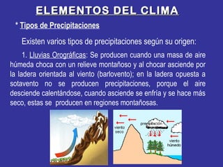 Existen varios tipos de precipitaciones según su origen:
* Tipos de Precipitaciones
ELEMENTOS DEL CLIMAELEMENTOS DEL CLIMA
1. Lluvias Orográficas: Se producen cuando una masa de aire
húmeda choca con un relieve montañoso y al chocar asciende por
la ladera orientada al viento (barlovento); en la ladera opuesta a
sotavento no se producen precipitaciones, porque el aire
desciende calentándose, cuando asciende se enfría y se hace más
seco, estas se producen en regiones montañosas.
 