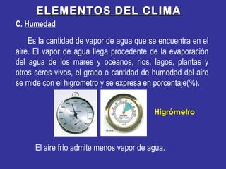 ELEMENTOS DEL CLIMAELEMENTOS DEL CLIMA
C. Humedad
Es la cantidad de vapor de agua que se encuentra en el
aire. El vapor de agua llega procedente de la evaporación
del agua de los mares y océanos, ríos, lagos, plantas y
otros seres vivos, el grado o cantidad de humedad del aire
se mide con el higrómetro y se expresa en porcentaje(%).
Higrómetro
El aire frío admite menos vapor de agua.
 