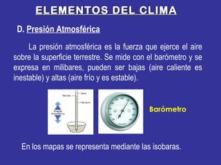 ELEMENTOS DEL CLIMAELEMENTOS DEL CLIMA
La presión atmosférica es la fuerza que ejerce el aire
sobre la superficie terrestre. Se mide con el barómetro y se
expresa en milibares, pueden ser bajas (aire caliente es
inestable) y altas (aire frío y es estable).
D. Presión Atmosférica
En los mapas se representa mediante las isobaras.
Barómetro
 