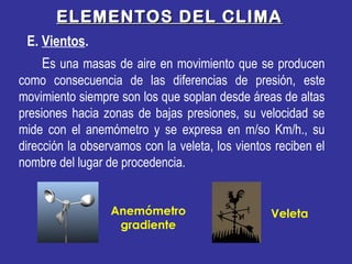 Es una masas de aire en movimiento que se producen
como consecuencia de las diferencias de presión, este
movimiento siempre son los que soplan desde áreas de altas
presiones hacia zonas de bajas presiones, su velocidad se
mide con el anemómetro y se expresa en m/so Km/h., su
dirección la observamos con la veleta, los vientos reciben el
nombre del lugar de procedencia.
ELEMENTOS DEL CLIMAELEMENTOS DEL CLIMA
E. Vientos.
VeletaAnemómetro
gradiente
 