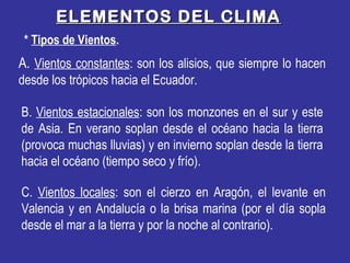ELEMENTOS DEL CLIMAELEMENTOS DEL CLIMA
* Tipos de Vientos.
A. Vientos constantes: son los alisios, que siempre lo hacen
desde los trópicos hacia el Ecuador.
B. Vientos estacionales: son los monzones en el sur y este
de Asia. En verano soplan desde el océano hacia la tierra
(provoca muchas lluvias) y en invierno soplan desde la tierra
hacia el océano (tiempo seco y frío).
C. Vientos locales: son el cierzo en Aragón, el levante en
Valencia y en Andalucía o la brisa marina (por el día sopla
desde el mar a la tierra y por la noche al contrario).
 