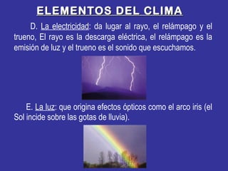 ELEMENTOS DEL CLIMAELEMENTOS DEL CLIMA
D. La electricidad: da lugar al rayo, el relámpago y el
trueno, El rayo es la descarga eléctrica, el relámpago es la
emisión de luz y el trueno es el sonido que escuchamos.
E. La luz: que origina efectos ópticos como el arco iris (el
Sol incide sobre las gotas de lluvia).
 