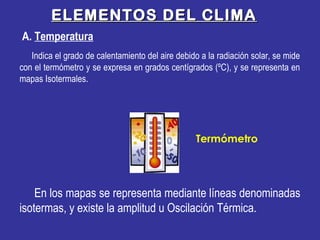 ELEMENTOS DEL CLIMAELEMENTOS DEL CLIMA
Indica el grado de calentamiento del aire debido a la radiación solar, se mide
con el termómetro y se expresa en grados centígrados (ºC), y se representa en
mapas Isotermales.
En los mapas se representa mediante líneas denominadas
isotermas, y existe la amplitud u Oscilación Térmica.
Termómetro
A. Temperatura
 