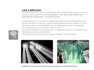 LUZ Y REFLEJO
La reﬂexión de la luz se representa por medio de dos rayos: el que
llega a una superﬁcie, rayo incidente, y el que sale rebotado
después de reﬂejarse, rayo reﬂejado.

La reﬂexión de la luz es el cambio de dirección que experimenta un
rayo luminoso al chocar contra la superﬁcie de los cuerpos. La luz
reﬂejada sigue propagándose por el mismo medio que la incidente. 
La reﬂexión de la luz cumple dos leyes:
- El rayo incidente, el reﬂejado y la normal están en un mismo plano
perpendicular a la superﬁcie.
- El ángulo de incidencia es igual al ángulo de reﬂexión. 





FUENTE: http://www.quimicaweb.net/grupo_trabajo_ccnn_2/tema5/index.htm
 