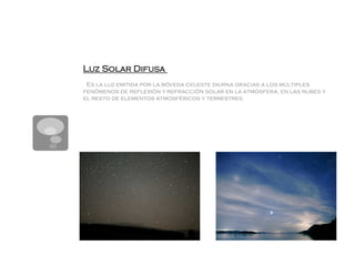 Luz Solar Difusa
 Es la luz emitida por la bóveda celeste diurna gracias a los múltiples
fenómenos de reflexión y refracción solar en la atmósfera, en las nubes y
el resto de elementos atmosféricos y terrestres.
 