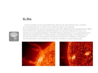 El Sol

  Es una estrella del tipo espectral G2 que se encuentra en el centro
del Sistema Solar y constituye la mayor fuente de energía
electromagnética de este sistema planetario. Representa alrededor del 98,6
por ciento de la masa del Sistema Solar. La distancia media del Sol a la
Tierra es de aproximadamente 149.600.000 kilómetros y su luz recorre esta
distancia en 8 minutos y 19 segundos. La energía del Sol, en forma de luz
solar, sustenta a casi todas las formas de vida en la Tierra a través de
la fotosíntesis, y determina el clima de la Tierra y la meteorología.
 
