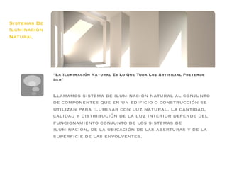 Sistemas De
Iluminación
Natural




              “La Iluminación Natural Es Lo Que Toda Luz Artiﬁcial Pretende
              Ser”


              Llamamos sistema de iluminación natural al conjunto
              de componentes que en un ediﬁcio o construcción se
              utilizan para iluminar con luz natural. La cantidad,
              calidad y distribución de la luz interior depende del
              funcionamiento conjunto de los sistemas de
              iluminación, de la ubicación de las aberturas y de la
              superﬁcie de las envolventes.
              
 