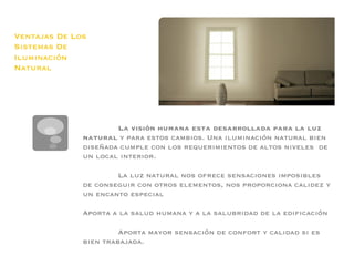 Ventajas De Los
Sistemas De
Iluminación
Natural




                      La visión humana esta desarrollada para la luz
              natural y para estos cambios. Una iluminación natural bien
              diseñada cumple con los requerimientos de altos niveles de
              un local interior. 
              
                      La luz natural nos ofrece sensaciones imposibles
              de conseguir con otros elementos, nos proporciona calidez y
              un encanto especial
              
              Aporta a la salud humana y a la salubridad de la ediﬁcación
              
                       Aporta mayor sensación de confort y calidad si es
              bien trabajada.
 
