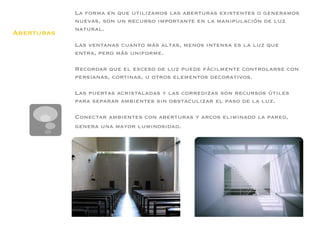 La forma en que utilizamos las aberturas existentes o generamos
            nuevas, son un recurso importante en la manipulación de luz
            natural.
Aberturas   
            Las ventanas cuanto más altas, menos intensa es la luz que
            entra, pero más uniforme.
            
            Recordar que el exceso de luz puede fácilmente controlarse con
            persianas, cortinas, u otros elementos decorativos.
            
            Las puertas acristaladas y las corredizas son recursos útiles
            para separar ambientes sin obstaculizar el paso de la luz.
            
            Conectar ambientes con aberturas y arcos eliminado la pared,
            genera una mayor luminosidad.
 