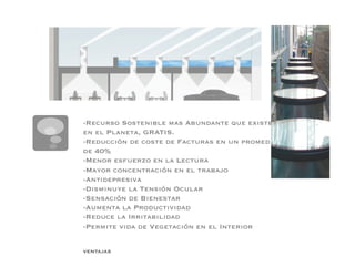 -Recurso Sostenible mas Abundante que existe
en el Planeta, GRATIS.
-Reducción de coste de Facturas en un promedio
de 40%
-Menor esfuerzo en la Lectura
-Mayor concentración en el trabajo
-Antidepresiva
-Disminuye la Tensión Ocular
-Sensación de Bienestar
-Aumenta la Productividad
-Reduce la Irritabilidad
-Permite vida de Vegetación en el Interior


VENTAJAS
 