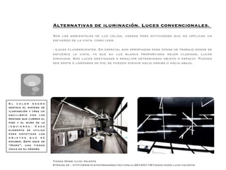 Alternativas de iluminación. Luces convencionales.                                        
                        
                        Son las ambientales de luz cálida, usadas para actividades que no implican un
                        esfuerzo de la vista, como leer.
                        
                        - Luces ﬂuorescentes. En especial son apropiadas para zonas de trabajo donde se
                        esfuerce la vista, ya que su luz blanca proporciona mejor claridad. Luces
                        dirigidas. Son luces destinadas a resaltar determinado objeto o espacio. Pueden
                        ser spots o lámparas de pie; se pueden dirigir hacia arriba o hacia abajo.
                        
                        
                        
                        
                        



El color negro
destaca el sistema de
iluminación y crea un
equilibrio con las
resinas que cubren el
piso y el muro de la
izquierda. Cada
elemento se utiliza
para enfatizar los
objetos que se
exhiben. Esto hace de
“Home”, una tienda
única en su género.


                        Tienda Home/ Luigi Valente
                        Etraida de : http://www.plataformaarquitectura.cl/2012/01/18/tienda-home-luigi-valente/
 