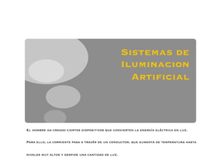 Sistemas de
                                                   Iluminacion
                                                     Artiﬁcial



El hombre ha creado ciertos dispositivos que convierten la energía eléctrica en luz.


Para ello, la corriente pasa a través de un conductor, que aumenta de temperatura hasta


niveles muy altos y despide una cantidad de luz.
 